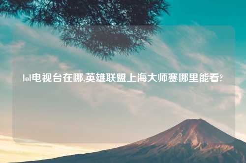 lol电视台在哪,英雄联盟上海大师赛哪里能看?