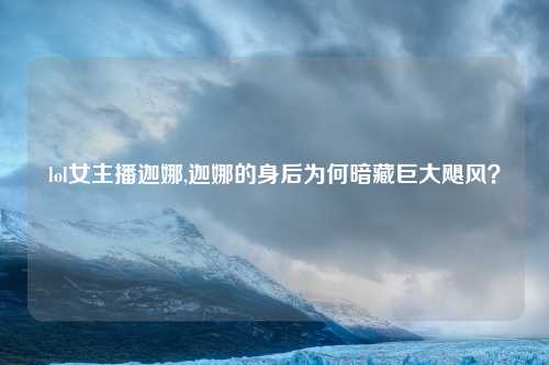 lol女主播迦娜,迦娜的身后为何暗藏巨大飓风？
