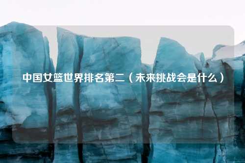 中国女篮世界排名第二（未来挑战会是什么）