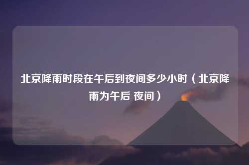 北京降雨时段在午后到夜间多少小时（北京降雨为午后 夜间）