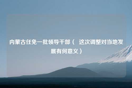 内蒙古任免一批领导干部（  这次调整对当地发展有何意义）