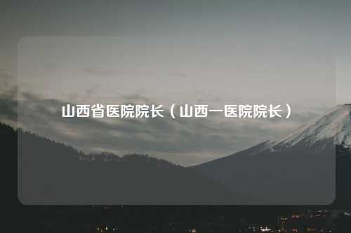 山西省医院院长（山西一医院院长）
