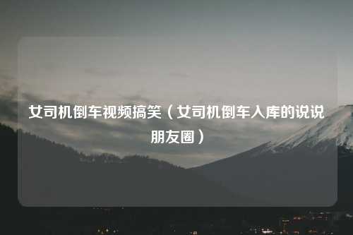 女司机倒车视频搞笑（女司机倒车入库的说说朋友圈）