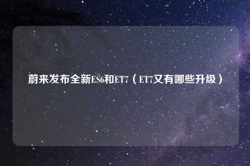 蔚来发布全新ES6和ET7（ET7又有哪些升级）