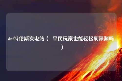 dnf特伦斯发电站（  平民玩家也能轻松刷深渊吗）