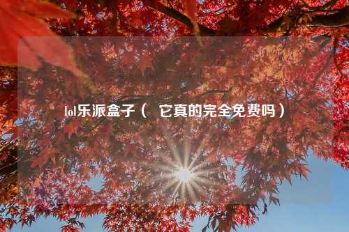 lol乐派盒子（  它真的完全免费吗）