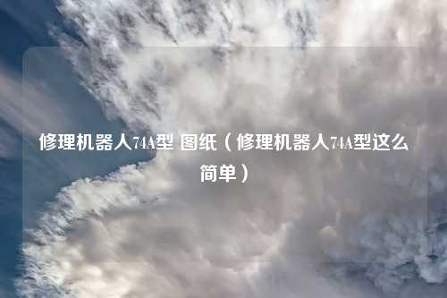 修理机器人74A型 图纸（修理机器人74A型这么简单）