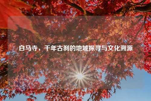 白马寺，千年古刹的地域探寻与文化溯源