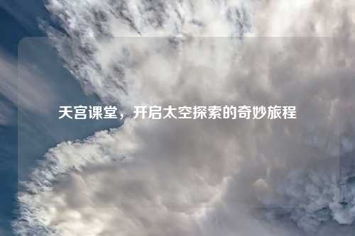 天宫课堂，开启太空探索的奇妙旅程