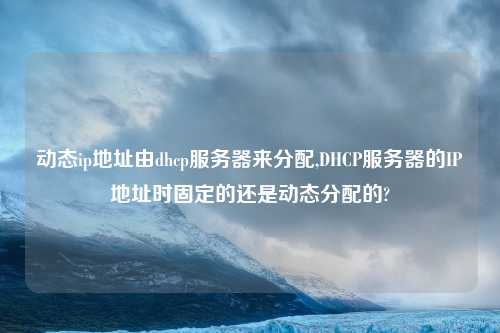 动态ip地址由dhcp服务器来分配,DHCP服务器的IP地址时固定的还是动态分配的?