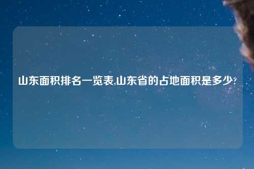 山东面积排名一览表,山东省的占地面积是多少?